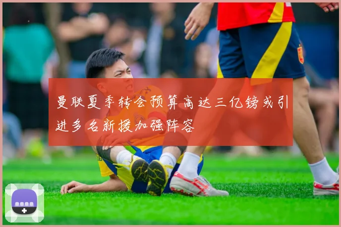曼联夏季转会预算高达三亿镑或引进多名新援加强阵容