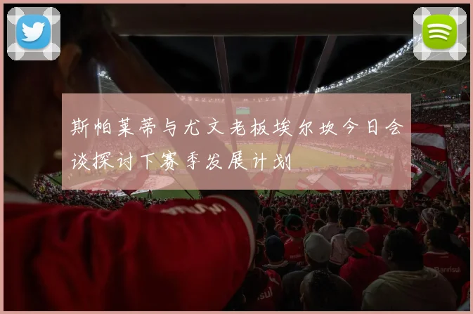 斯帕莱蒂与尤文老板埃尔坎今日会谈探讨下赛季发展计划