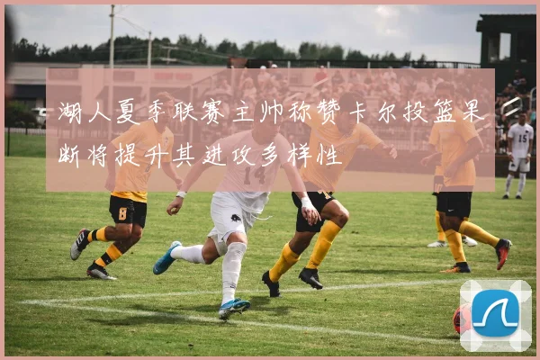 湖人夏季联赛主帅称赞卡尔投篮果断将提升其进攻多样性