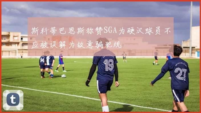 斯科蒂巴恩斯称赞SGA为硬汉球员不应被误解为故意骗犯规
