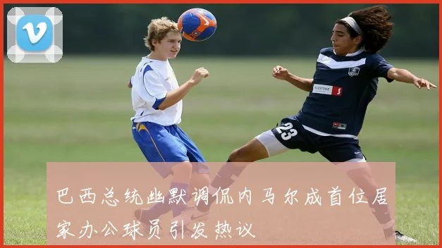 巴西总统幽默调侃内马尔成首位居家办公球员引发热议