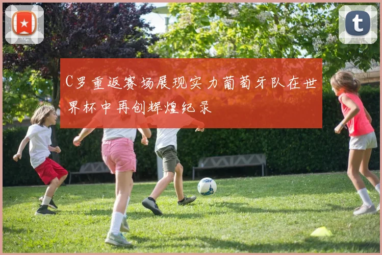 C罗重返赛场展现实力葡萄牙队在世界杯中再创辉煌纪录