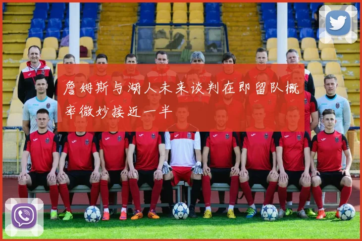 詹姆斯与湖人未来谈判在即留队概率微妙接近一半