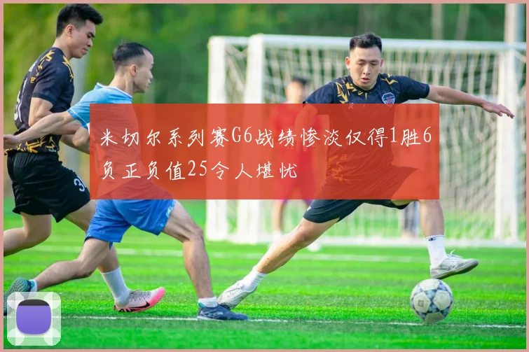 米切尔系列赛G6战绩惨淡仅得1胜6负正负值25令人堪忧