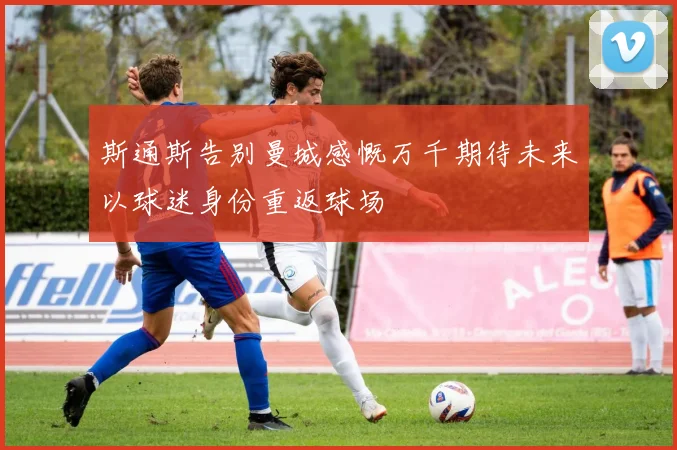 斯通斯告别曼城感慨万千期待未来以球迷身份重返球场