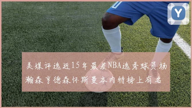 美媒评选近15年最差NBA选秀球员杨瀚森亨德森怀斯曼本内特榜上有名