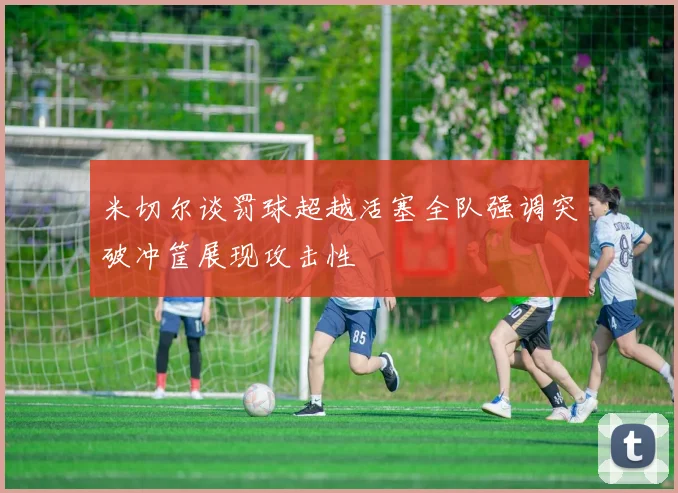 米切尔谈罚球超越活塞全队强调突破冲筐展现攻击性