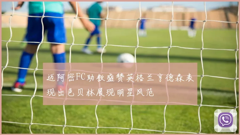 迈阿密FC助教盛赞英格兰亨德森表现出色贝林展现明星风范